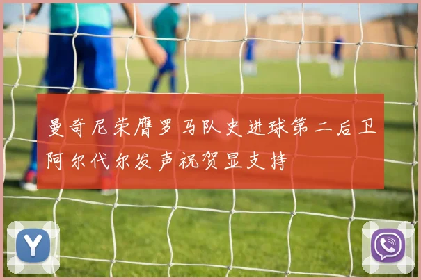 曼奇尼荣膺罗马队史进球第二后卫阿尔代尔发声祝贺显支持