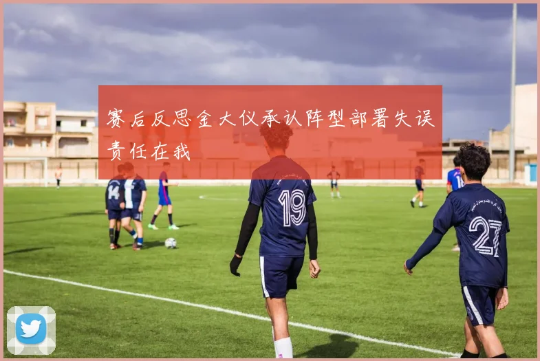 赛后反思金大仪承认阵型部署失误责任在我