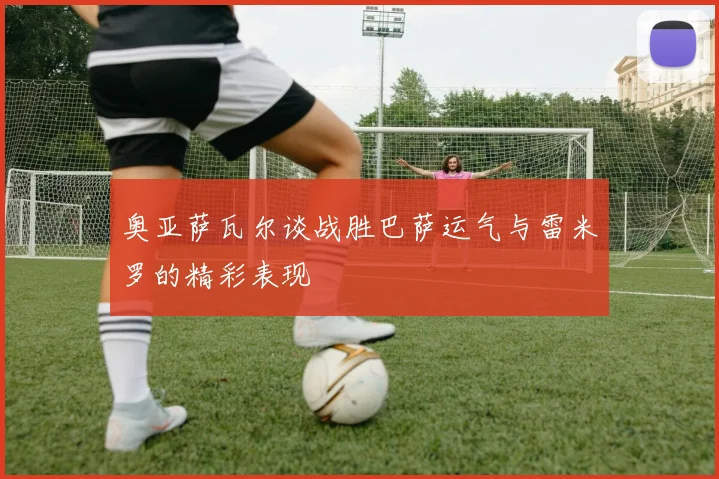 奥亚萨瓦尔谈战胜巴萨运气与雷米罗的精彩表现