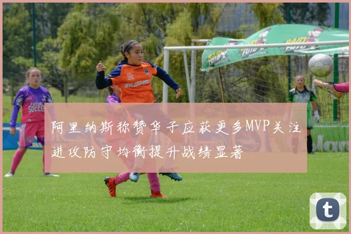 阿里纳斯称赞华子应获更多MVP关注进攻防守均衡提升战绩显著