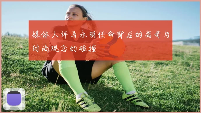 媒体人评马永明任命背后的离奇与时尚观念的碰撞