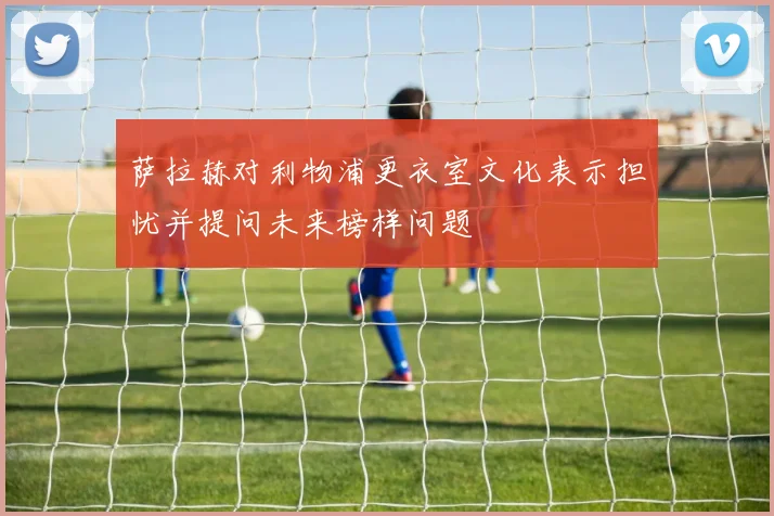 萨拉赫对利物浦更衣室文化表示担忧并提问未来榜样问题