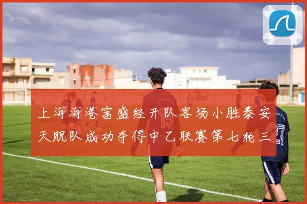 上海海港富盛经开队客场小胜泰安天贶队成功夺得中乙联赛第七轮三分