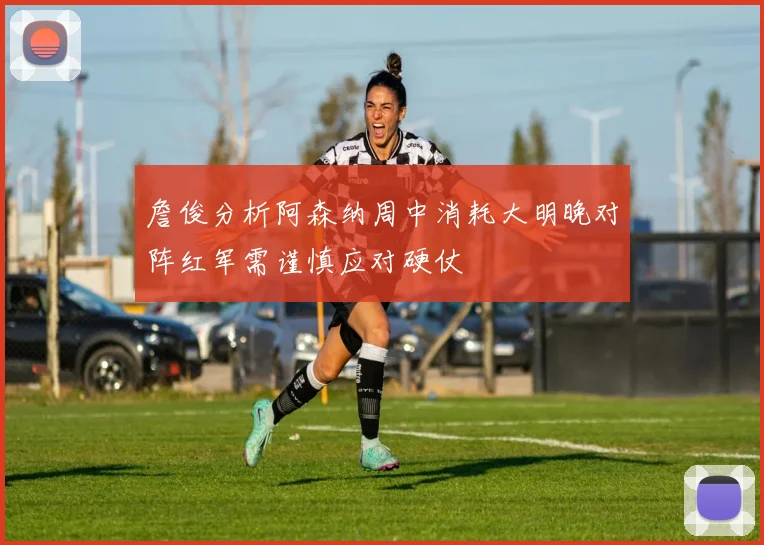 詹俊分析阿森纳周中消耗大明晚对阵红军需谨慎应对硬仗