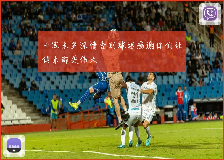 卡塞米罗深情告别球迷感谢你们让俱乐部更伟大