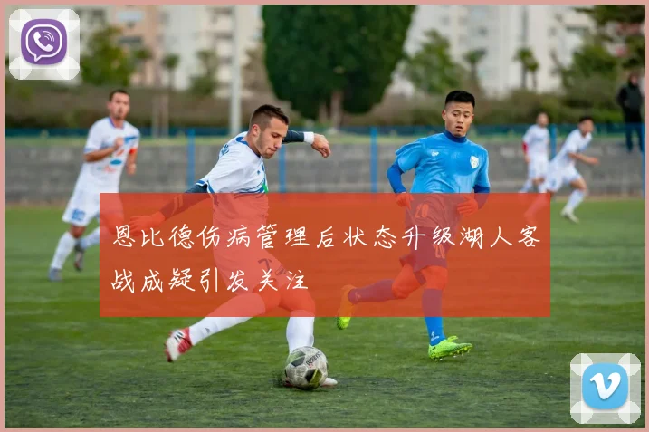恩比德伤病管理后状态升级湖人客战成疑引发关注
