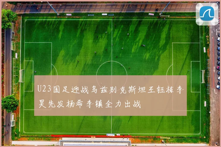 U23国足迎战乌兹别克斯坦王钰栋李昊先发杨希李镇全力出战