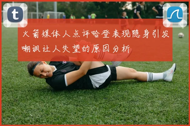 火箭媒体人点评哈登表现隐身引发嘲讽让人失望的原因分析