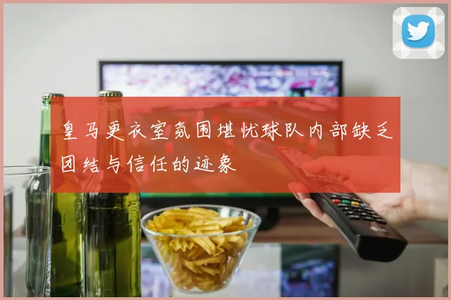 皇马更衣室氛围堪忧球队内部缺乏团结与信任的迹象