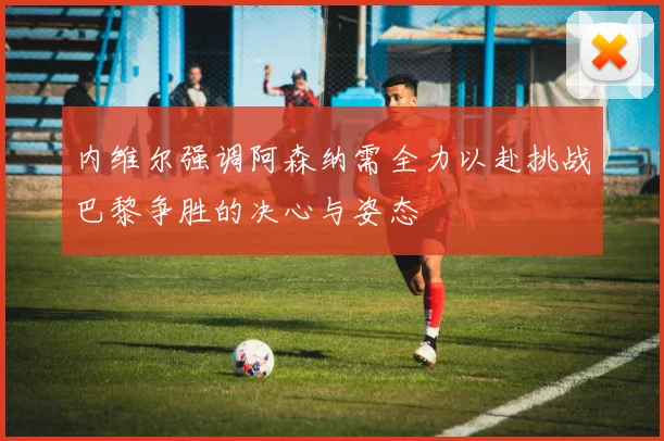 内维尔强调阿森纳需全力以赴挑战巴黎争胜的决心与姿态
