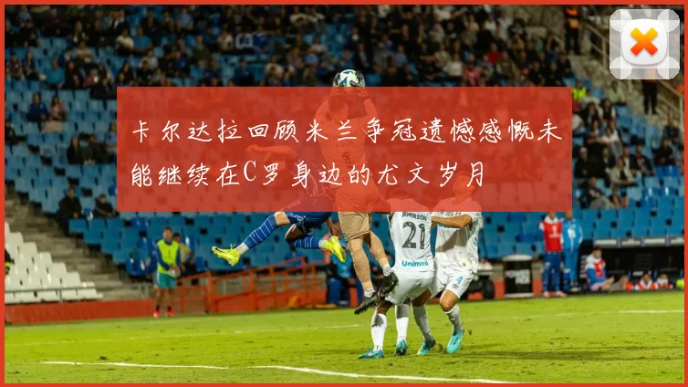 卡尔达拉回顾米兰争冠遗憾感慨未能继续在C罗身边的尤文岁月