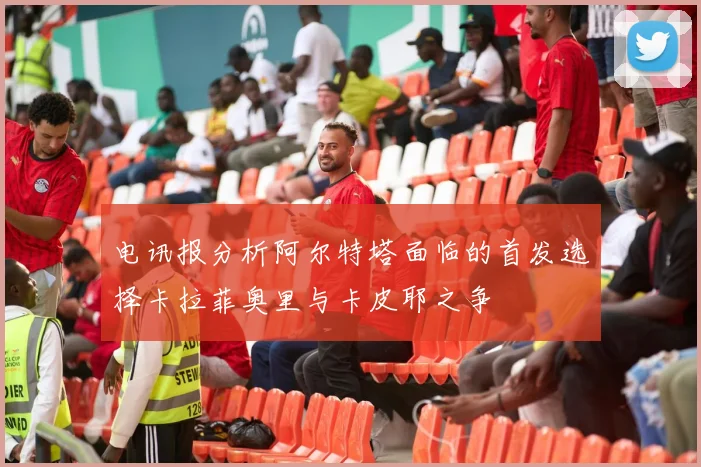 电讯报分析阿尔特塔面临的首发选择卡拉菲奥里与卡皮耶之争