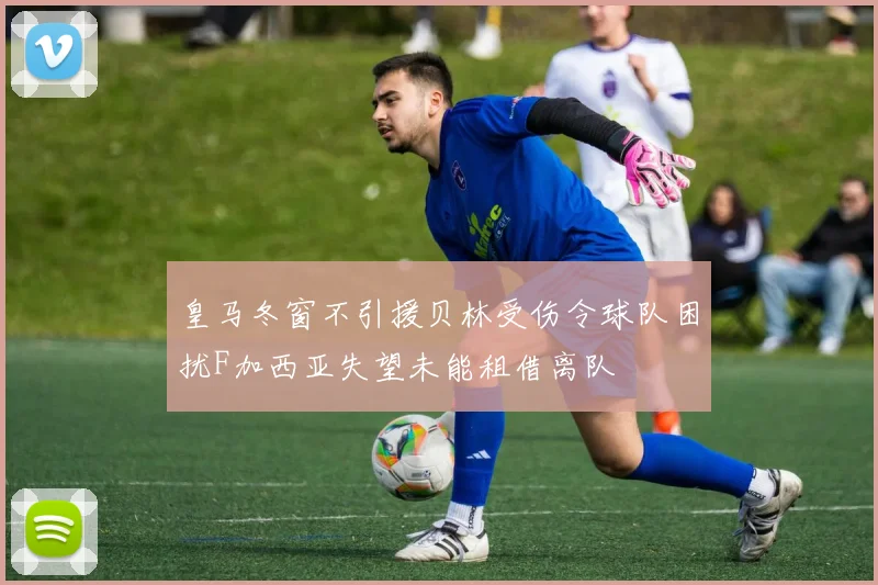 皇马冬窗不引援贝林受伤令球队困扰F加西亚失望未能租借离队