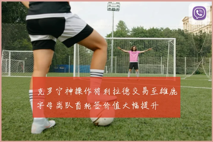 克罗宁神操作将利拉德交易至雄鹿字母离队首轮签价值大幅提升