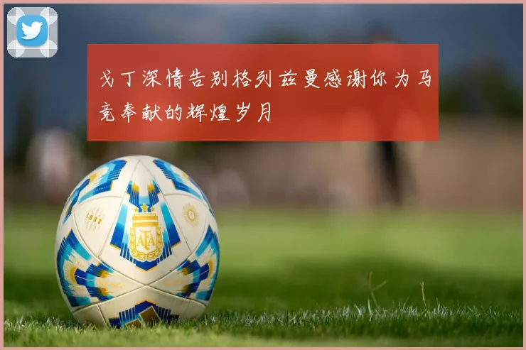 戈丁深情告别格列兹曼感谢你为马竞奉献的辉煌岁月