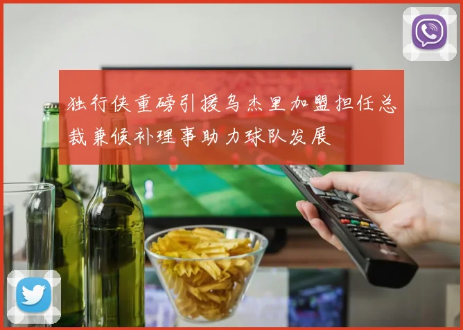 独行侠重磅引援乌杰里加盟担任总裁兼候补理事助力球队发展