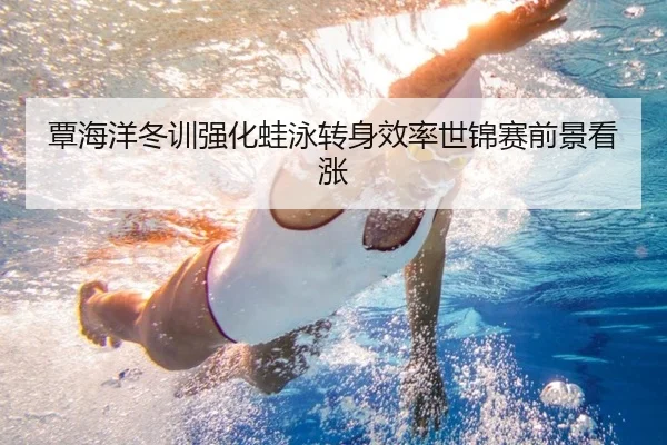 覃海洋冬训强化蛙泳转身效率世锦赛前景看涨 - hth